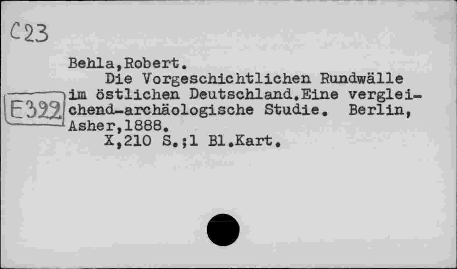 ﻿с 23
Behla,Robert.
Die Vorgeschichtlichen Rundwälle -----7~)im östlichen Deutschland.Eine verglei-chend-archäologische Studie. Berlin,
■-----Asher, 1888.
X,210 S.jl Bl.Kart.